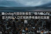 糖心vlog内容创新报告：借力糖心TV官方网站入口实现跨界传播的实践案例