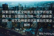 探索日韩专区全网热点全搜罗终极宝典大全：全面报道日韩一区内最新影视剧、综艺及明星资讯及幕后花絮全解析