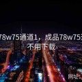成品78w75通道1，成品78w75通道1不用下载