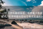《吃瓜资讯重磅报道：年度最大丑闻曝光，权贵明星的隐秘交易无处遁形》