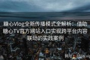 糖心Vlog全新传播模式全解析：借助糖心TV官方网站入口实现跨平台内容联动的实践案例