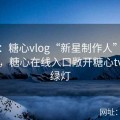 专题：糖心vlog“新星制作人”孵化计划，糖心在线入口敞开糖心tv入口绿灯