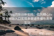 糖心vlog内容创新实践：依托糖心tv官方网站入口实现多渠道传播与高效互动