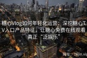 糖心Vlog如何年轻化运营：深挖糖心TV入口产品特征，让糖心免费在线观看真正“泛娱乐”