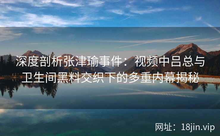 深度剖析张津瑜事件:视频中吕总与卫生间黑料交织下的多重内幕揭秘 深度剖析张津瑜事件:视频中吕总与卫生间黑料交织下的多重内幕揭秘