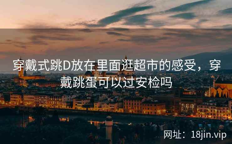 穿戴式跳D放在里面逛超市的感受，穿戴跳蛋可以过安检吗