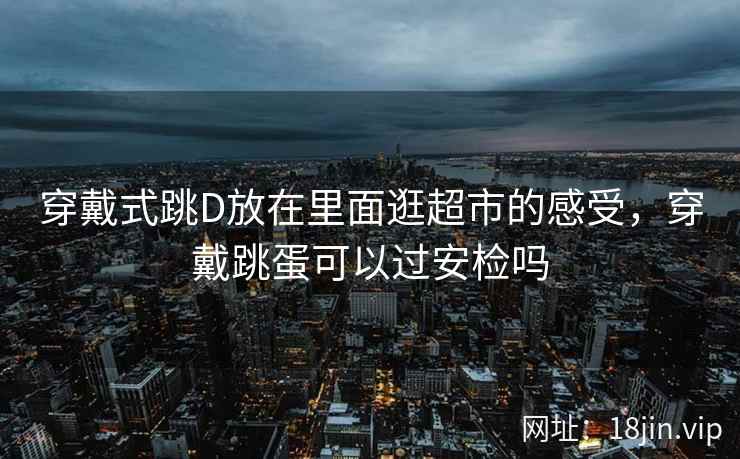 穿戴式跳D放在里面逛超市的感受，穿戴跳蛋可以过安检吗