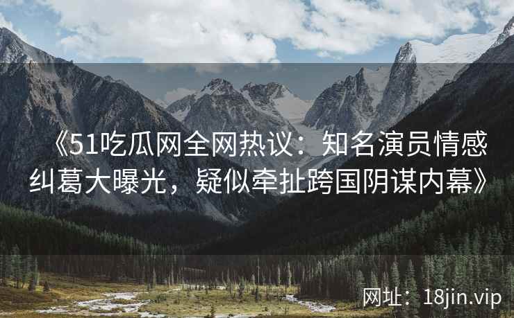 《51吃瓜网全网热议：知名演员情感纠葛大曝光，疑似牵扯跨国阴谋内幕》