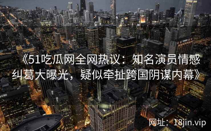 《51吃瓜网全网热议：知名演员情感纠葛大曝光，疑似牵扯跨国阴谋内幕》