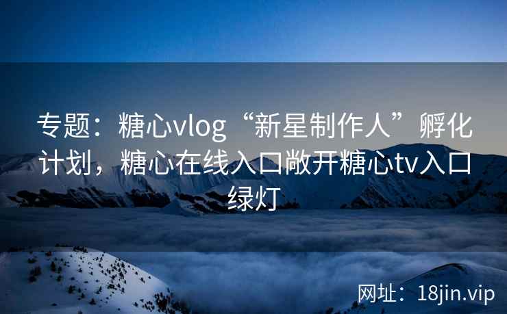 专题：糖心vlog“新星制作人”孵化计划，糖心在线入口敞开糖心tv入口绿灯