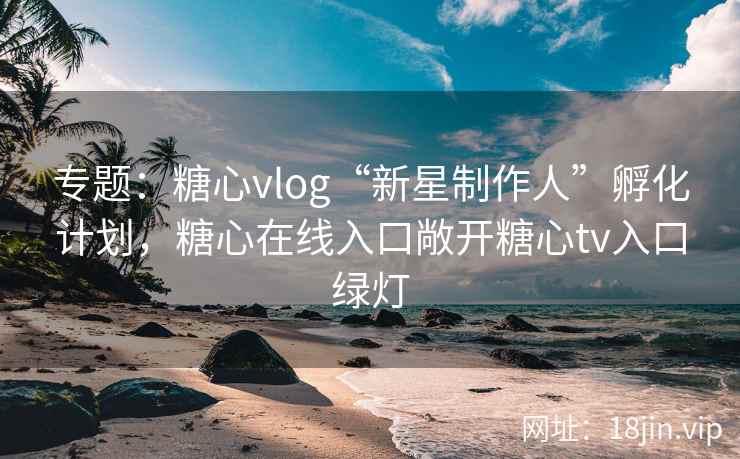 专题：糖心vlog“新星制作人”孵化计划，糖心在线入口敞开糖心tv入口绿灯