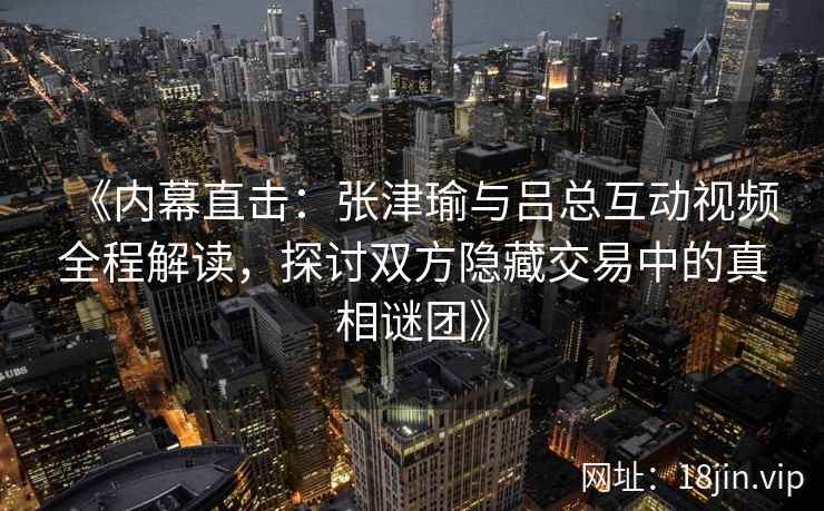 《内幕直击：张津瑜与吕总互动视频全程解读，探讨双方隐藏交易中的真相谜团》