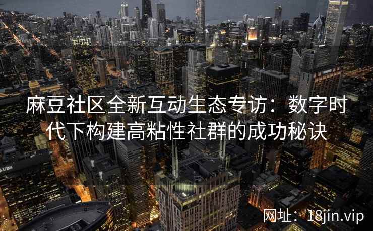 麻豆社区全新互动生态专访：数字时代下构建高粘性社群的成功秘诀