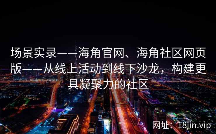 场景实录——海角官网、海角社区网页版——从线上活动到线下沙龙，构建更具凝聚力的社区
