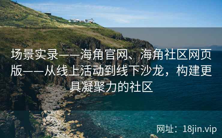 场景实录——海角官网、海角社区网页版——从线上活动到线下沙龙，构建更具凝聚力的社区