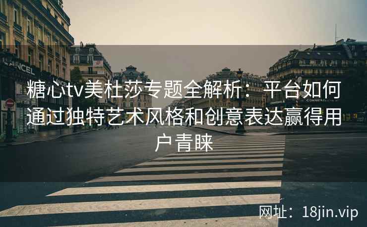 糖心tv美杜莎专题全解析：平台如何通过独特艺术风格和创意表达赢得用户青睐