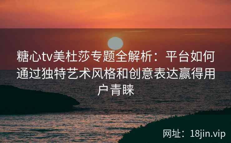 糖心tv美杜莎专题全解析：平台如何通过独特艺术风格和创意表达赢得用户青睐