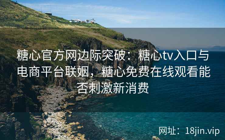糖心官方网边际突破:糖心tv入口与电商平台联姻,糖心免费在线观看能否刺激新消费 糖心官方网边际突破:糖心tv入口与电商平台联姻,糖心免费在线观看能否刺激新消费