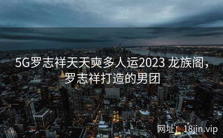 5G罗志祥天天奭多人运2023 龙族阁，罗志祥打造的男团