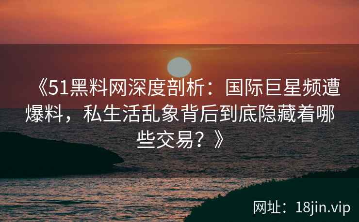 《51黑料网深度剖析:国际巨星频遭爆料,私生活乱象背后到底隐藏着哪些交易?》 《51黑料网深度剖析:国际巨星频遭爆料,私生活乱象背后到底隐藏着哪些交易?》