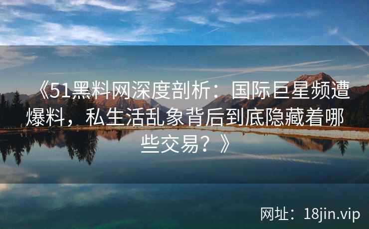 《51黑料网深度剖析:国际巨星频遭爆料,私生活乱象背后到底隐藏着哪些交易?》 《51黑料网深度剖析:国际巨星频遭爆料,私生活乱象背后到底隐藏着哪些交易?》