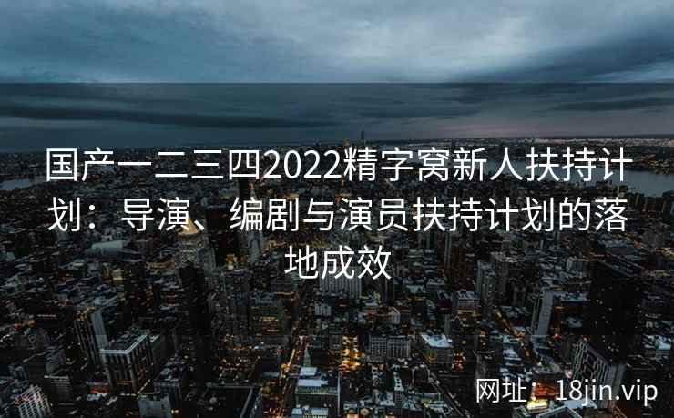 国产一二三四2022精字窝新人扶持计划：导演、编剧与演员扶持计划的落地成效