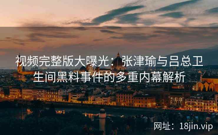 视频完整版大曝光：张津瑜与吕总卫生间黑料事件的多重内幕解析