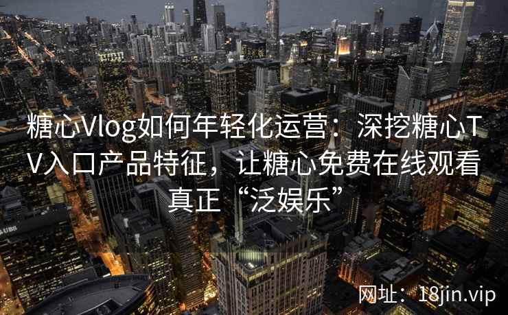 糖心Vlog如何年轻化运营：深挖糖心TV入口产品特征，让糖心免费在线观看真正“泛娱乐”