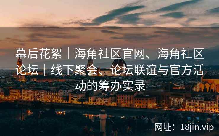 幕后花絮|海角社区官网、海角社区论坛|线下聚会、论坛联谊与官方活动的筹办实录 幕后花絮|海角社区官网、海角社区论坛|线下聚会、论坛联谊与官方活动的筹办实录