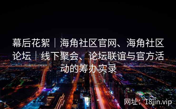 幕后花絮|海角社区官网、海角社区论坛|线下聚会、论坛联谊与官方活动的筹办实录 幕后花絮|海角社区官网、海角社区论坛|线下聚会、论坛联谊与官方活动的筹办实录
