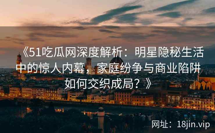 《51吃瓜网深度解析：明星隐秘生活中的惊人内幕，家庭纷争与商业陷阱如何交织成局？》