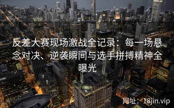 反差大赛现场激战全记录：每一场悬念对决、逆袭瞬间与选手拼搏精神全曝光