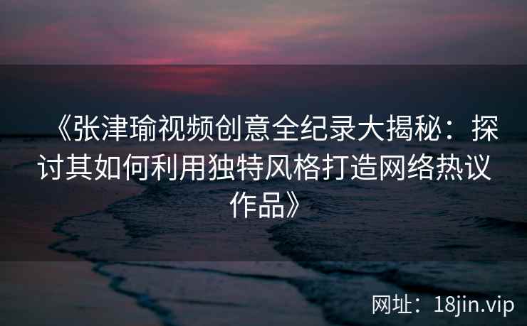 《张津瑜视频创意全纪录大揭秘：探讨其如何利用独特风格打造网络热议作品》