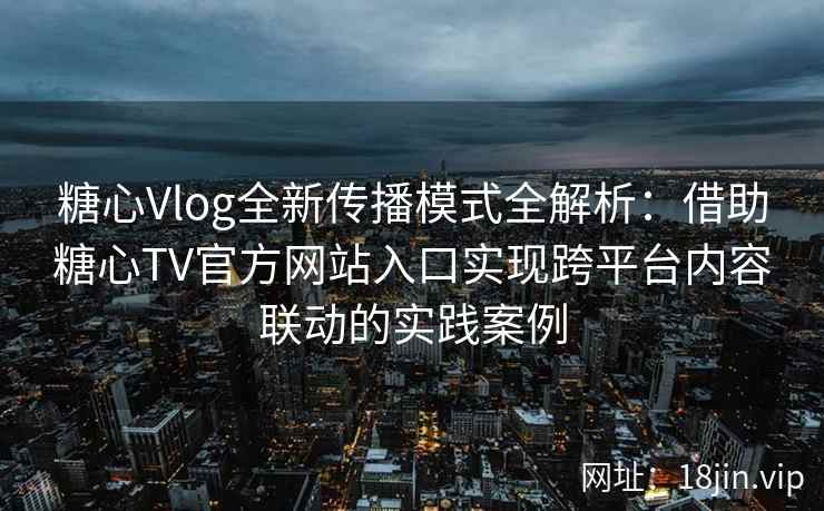 糖心Vlog全新传播模式全解析:借助糖心TV官方网站入口实现跨平台内容联动的实践案例 糖心Vlog全新传播模式全解析:借助糖心TV官方网站入口实现跨平台内容联动的实践案例
