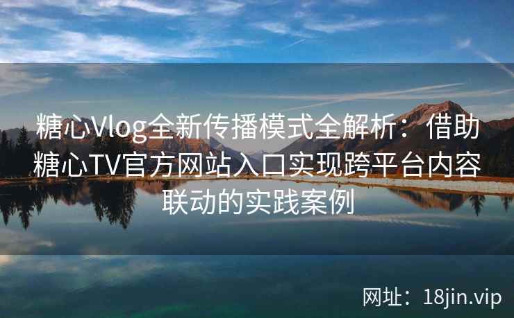 糖心Vlog全新传播模式全解析:借助糖心TV官方网站入口实现跨平台内容联动的实践案例 糖心Vlog全新传播模式全解析:借助糖心TV官方网站入口实现跨平台内容联动的实践案例