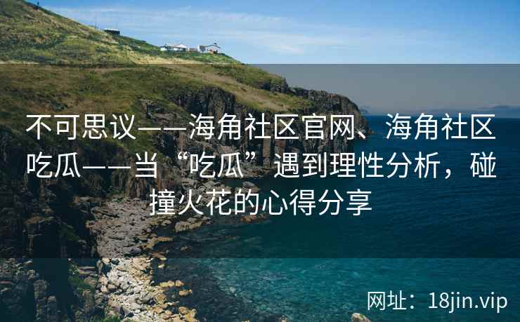 不可思议——海角社区官网、海角社区吃瓜——当“吃瓜”遇到理性分析,碰撞火花的心得分享 不可思议——海角社区官网、海角社区吃瓜——当“吃瓜”遇到理性分析,碰撞火花的心得分享