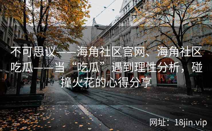 不可思议——海角社区官网、海角社区吃瓜——当“吃瓜”遇到理性分析,碰撞火花的心得分享 不可思议——海角社区官网、海角社区吃瓜——当“吃瓜”遇到理性分析,碰撞火花的心得分享