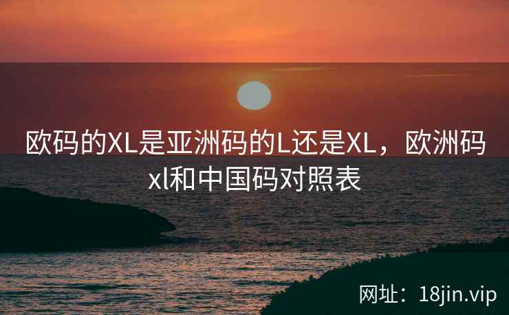 欧码的XL是亚洲码的L还是XL,欧洲码xl和中国码对照表 欧码的XL是亚洲码的L还是XL,欧洲码xl和中国码对照表