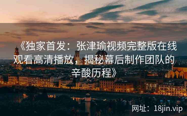 《独家首发:张津瑜视频完整版在线观看高清播放,揭秘幕后制作团队的辛酸历程》 《独家首发:张津瑜视频完整版在线观看高清播放,揭秘幕后制作团队的辛酸历程》