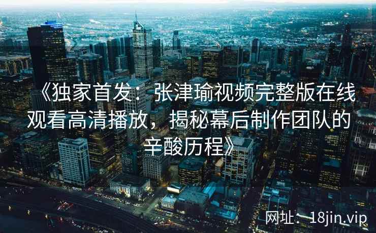 《独家首发:张津瑜视频完整版在线观看高清播放,揭秘幕后制作团队的辛酸历程》 《独家首发:张津瑜视频完整版在线观看高清播放,揭秘幕后制作团队的辛酸历程》