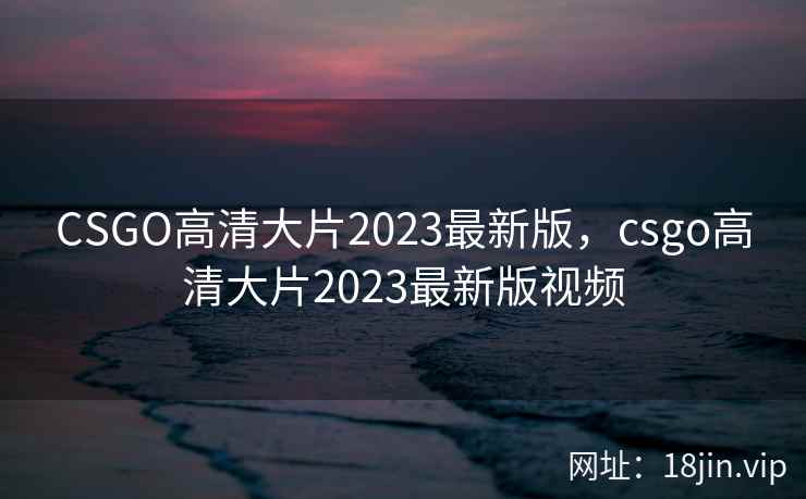 CSGO高清大片2023最新版,csgo高清大片2023最新版视频 CSGO高清大片2023最新版,csgo高清大片2023最新版视频
