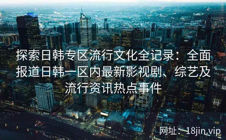 探索日韩专区流行文化全记录：全面报道日韩一区内最新影视剧、综艺及流行资讯热点事件