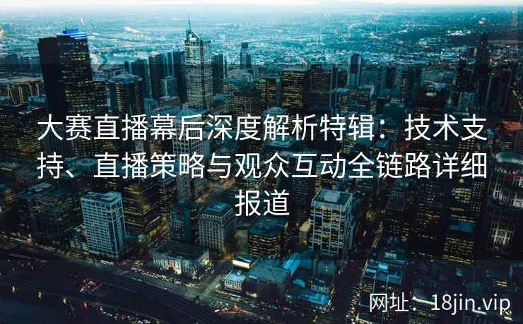 大赛直播幕后深度解析特辑：技术支持、直播策略与观众互动全链路详细报道