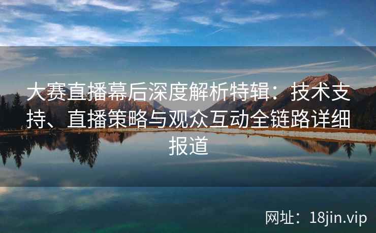 大赛直播幕后深度解析特辑：技术支持、直播策略与观众互动全链路详细报道