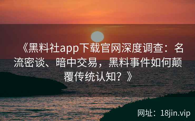 《黑料社app下载官网深度调查：名流密谈、暗中交易，黑料事件如何颠覆传统认知？》