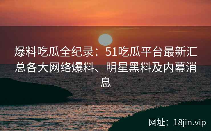 爆料吃瓜全纪录：51吃瓜平台最新汇总各大网络爆料、明星黑料及内幕消息
