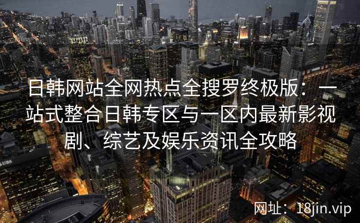 日韩网站全网热点全搜罗终极版：一站式整合日韩专区与一区内最新影视剧、综艺及娱乐资讯全攻略