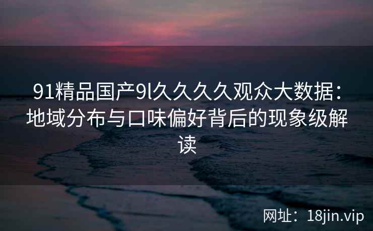 91精品国产9l久久久久观众大数据：地域分布与口味偏好背后的现象级解读