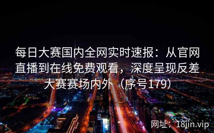 每日大赛国内全网实时速报:从官网直播到在线免费观看,深度呈现反差大赛赛场内外(序号179) 每日大赛国内全网实时速报:从官网直播到在线免费观看,深度呈现反差大赛赛场内外(序号179)