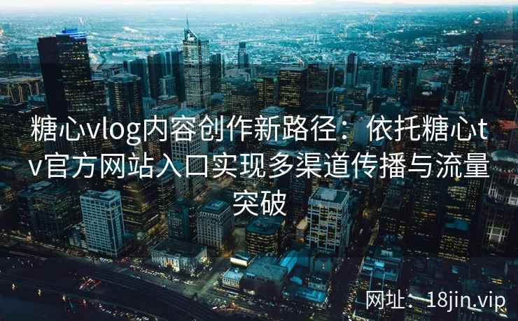 糖心vlog内容创作新路径：依托糖心tv官方网站入口实现多渠道传播与流量突破